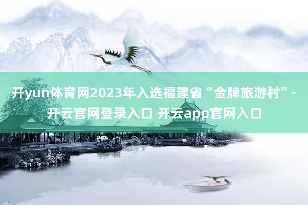 开yun体育网2023年入选福建省“金牌旅游村”-开云官网登录入口 开云app官网入口