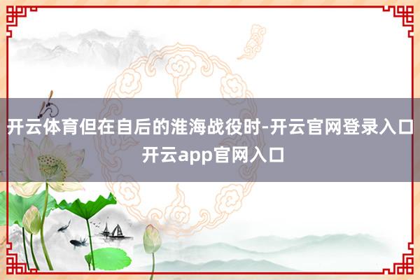 开云体育但在自后的淮海战役时-开云官网登录入口 开云app官网入口