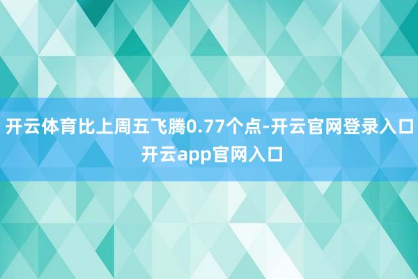 开云体育比上周五飞腾0.77个点-开云官网登录入口 开云app官网入口