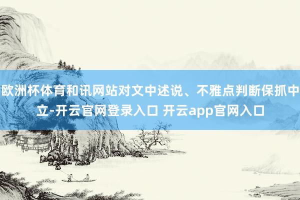 欧洲杯体育和讯网站对文中述说、不雅点判断保抓中立-开云官网登录入口 开云app官网入口