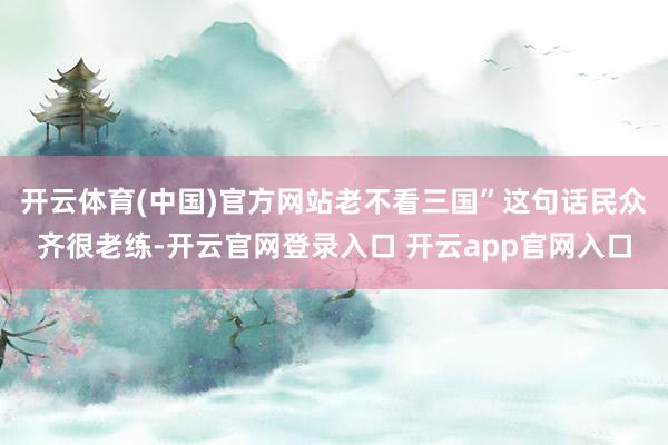 开云体育(中国)官方网站老不看三国”这句话民众齐很老练-开云官网登录入口 开云app官网入口