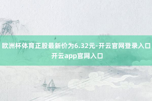 欧洲杯体育正股最新价为6.32元-开云官网登录入口 开云app官网入口