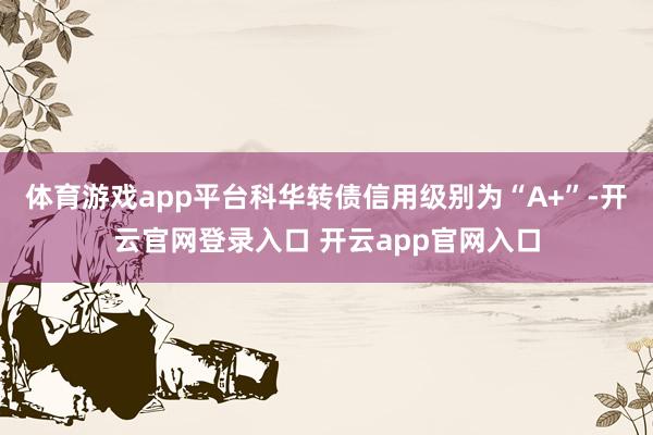 体育游戏app平台科华转债信用级别为“A+”-开云官网登录入口 开云app官网入口