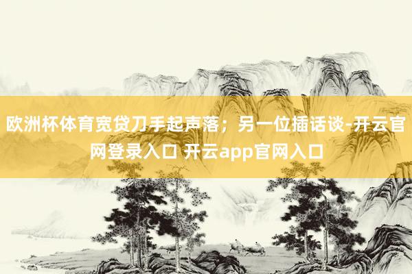 欧洲杯体育宽贷刀手起声落；另一位插话谈-开云官网登录入口 开云app官网入口