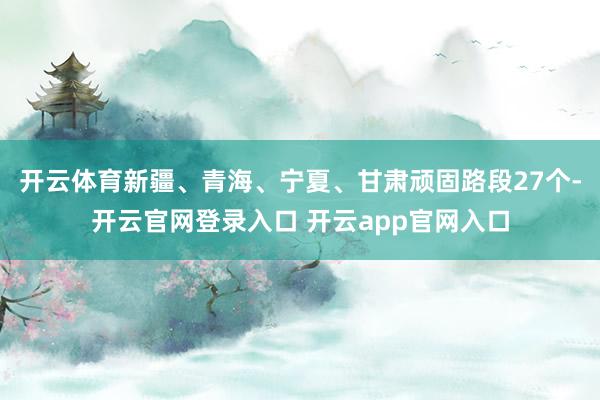 开云体育新疆、青海、宁夏、甘肃顽固路段27个-开云官网登录入口 开云app官网入口