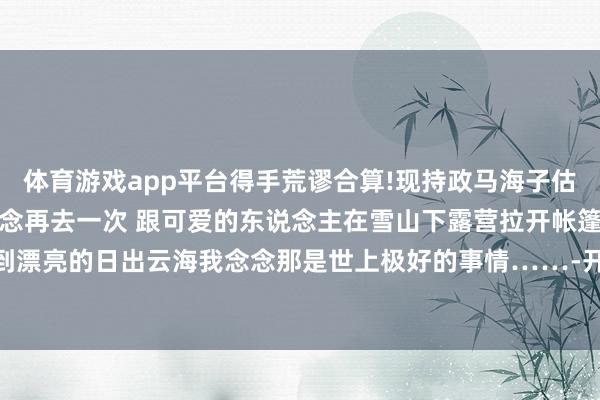 体育游戏app平台得手荒谬合算!现持政马海子估量照旧结冰下大雪了好念念再去一次 跟可爱的东说念主在雪山下露营拉开帐篷就能看到漂亮的日出云海我念念那是世上极好的事情……-开云官网登录入口 开云app官网入口