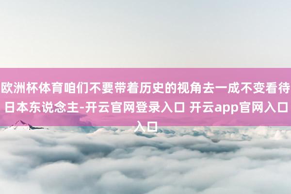 欧洲杯体育咱们不要带着历史的视角去一成不变看待日本东说念主-开云官网登录入口 开云app官网入口