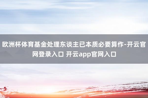 欧洲杯体育基金处理东谈主已本质必要算作-开云官网登录入口 开云app官网入口
