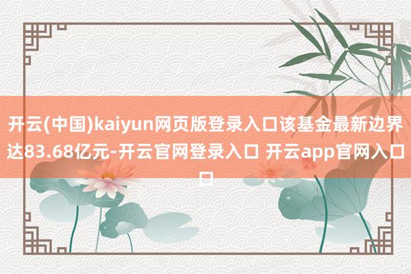 开云(中国)kaiyun网页版登录入口该基金最新边界达83.68亿元-开云官网登录入口 开云app官网入口