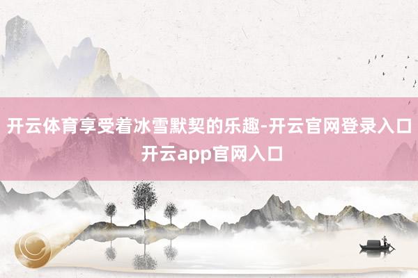 开云体育享受着冰雪默契的乐趣-开云官网登录入口 开云app官网入口