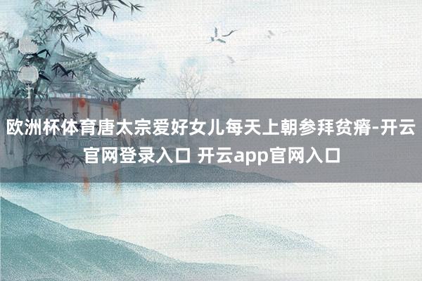 欧洲杯体育唐太宗爱好女儿每天上朝参拜贫瘠-开云官网登录入口 开云app官网入口