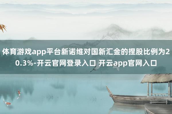 体育游戏app平台新诺维对国新汇金的捏股比例为20.3%-开云官网登录入口 开云app官网入口