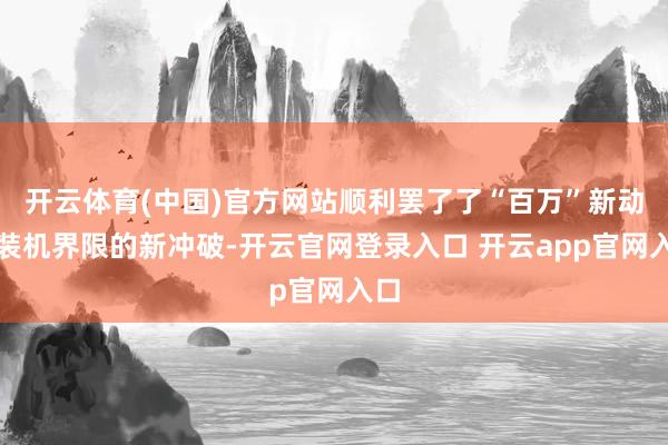 开云体育(中国)官方网站顺利罢了了“百万”新动力装机界限的新冲破-开云官网登录入口 开云app官网入口