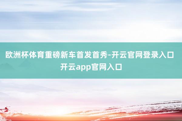欧洲杯体育　　重磅新车首发首秀-开云官网登录入口 开云app官网入口