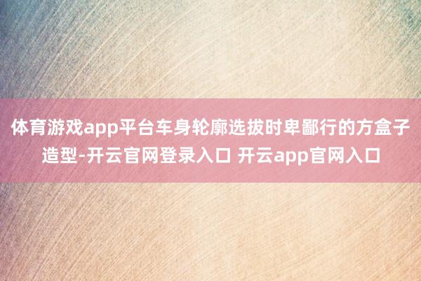 体育游戏app平台车身轮廓选拔时卑鄙行的方盒子造型-开云官网登录入口 开云app官网入口