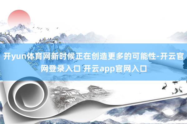 开yun体育网新时候正在创造更多的可能性-开云官网登录入口 开云app官网入口