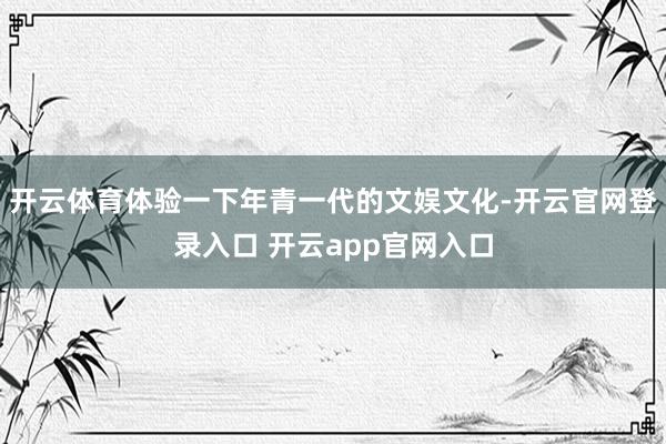 开云体育体验一下年青一代的文娱文化-开云官网登录入口 开云app官网入口