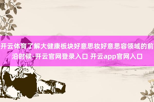 开云体育了解大健康板块好意思妆好意思容领域的前沿时候-开云官网登录入口 开云app官网入口