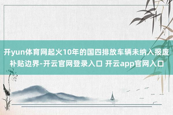 开yun体育网起火10年的国四排放车辆未纳入报废补贴边界-开云官网登录入口 开云app官网入口