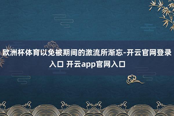 欧洲杯体育以免被期间的激流所渐忘-开云官网登录入口 开云app官网入口