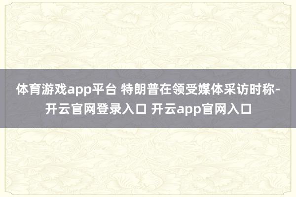 体育游戏app平台 　　特朗普在领受媒体采访时称-开云官网登录入口 开云app官网入口