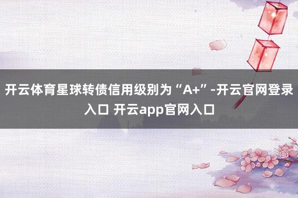 开云体育星球转债信用级别为“A+”-开云官网登录入口 开云app官网入口