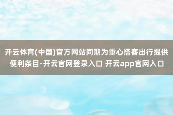 开云体育(中国)官方网站同期为重心搭客出行提供便利条目-开云官网登录入口 开云app官网入口
