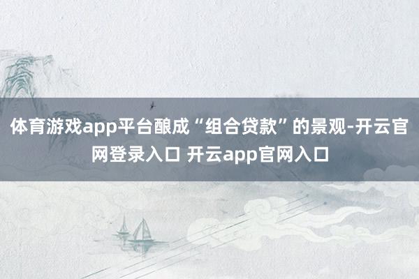 体育游戏app平台酿成“组合贷款”的景观-开云官网登录入口 开云app官网入口