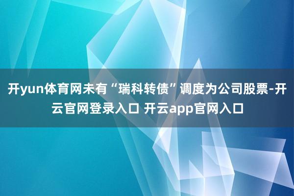开yun体育网未有“瑞科转债”调度为公司股票-开云官网登录入口 开云app官网入口
