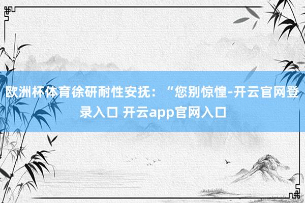 欧洲杯体育徐研耐性安抚：“您别惊惶-开云官网登录入口 开云app官网入口