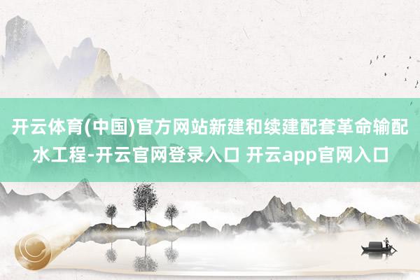 开云体育(中国)官方网站新建和续建配套革命输配水工程-开云官网登录入口 开云app官网入口