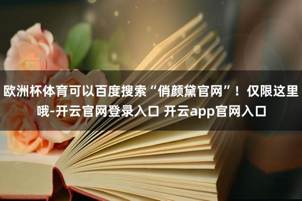 欧洲杯体育可以百度搜索“俏颜黛官网”！仅限这里哦-开云官网登录入口 开云app官网入口