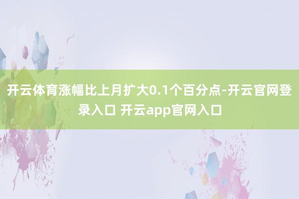 开云体育涨幅比上月扩大0.1个百分点-开云官网登录入口 开云app官网入口