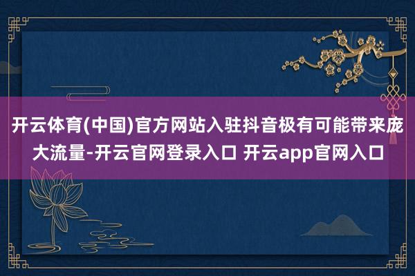开云体育(中国)官方网站入驻抖音极有可能带来庞大流量-开云官网登录入口 开云app官网入口