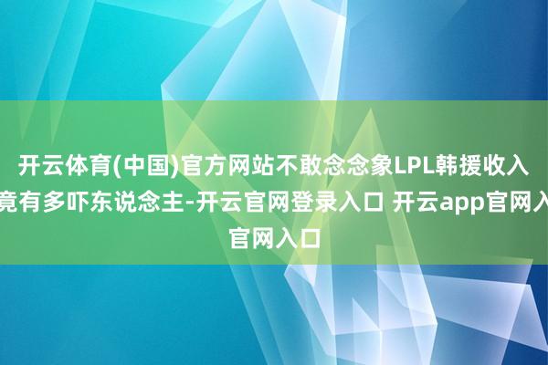 开云体育(中国)官方网站不敢念念象LPL韩援收入究竟有多吓东说念主-开云官网登录入口 开云app官网入口