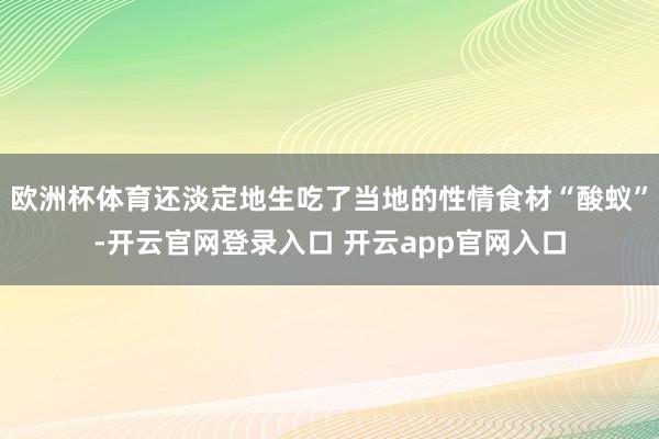 欧洲杯体育还淡定地生吃了当地的性情食材“酸蚁”-开云官网登录入口 开云app官网入口