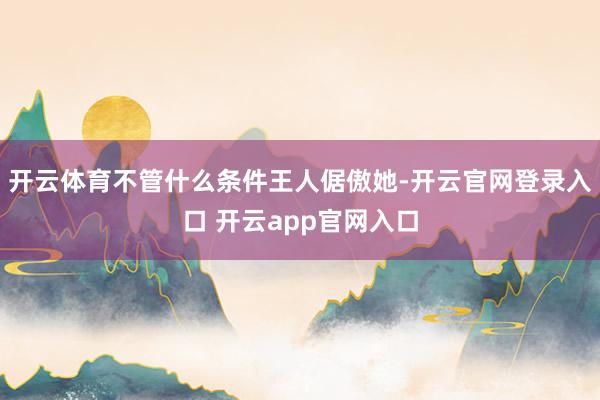开云体育不管什么条件王人倨傲她-开云官网登录入口 开云app官网入口