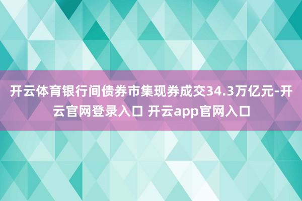 开云体育银行间债券市集现券成交34.3万亿元-开云官网登录入口 开云app官网入口