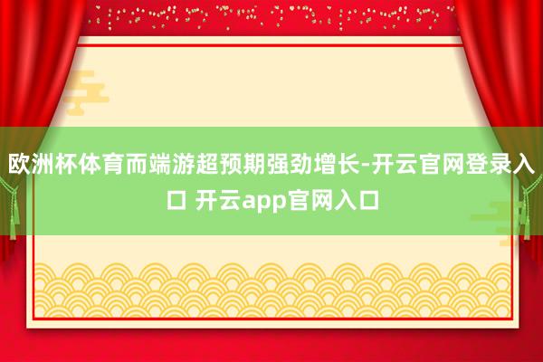 欧洲杯体育而端游超预期强劲增长-开云官网登录入口 开云app官网入口