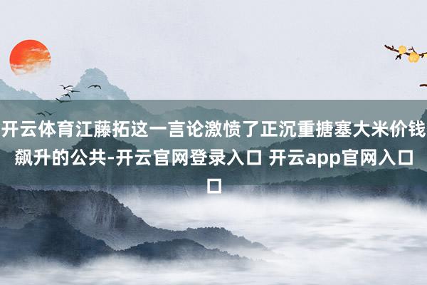 开云体育江藤拓这一言论激愤了正沉重搪塞大米价钱飙升的公共-开云官网登录入口 开云app官网入口