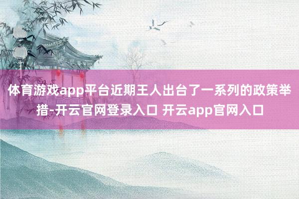 体育游戏app平台近期王人出台了一系列的政策举措-开云官网登录入口 开云app官网入口