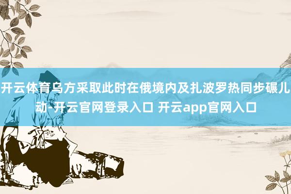 开云体育乌方采取此时在俄境内及扎波罗热同步碾儿动-开云官网登录入口 开云app官网入口
