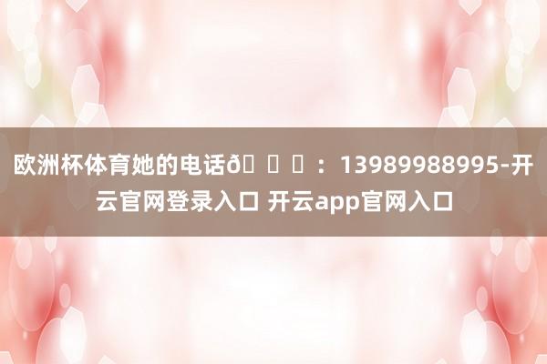 欧洲杯体育她的电话📞：13989988995-开云官网登录入口 开云app官网入口