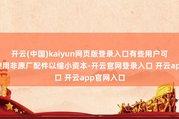 开云(中国)kaiyun网页版登录入口有些用户可能会遴荐使用非原厂配件以缩小资本-开云官网登录入口 开云app官网入口