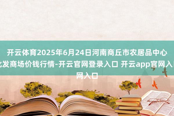 开云体育2025年6月24日河南商丘市农居品中心批发商场价钱行情-开云官网登录入口 开云app官网入口