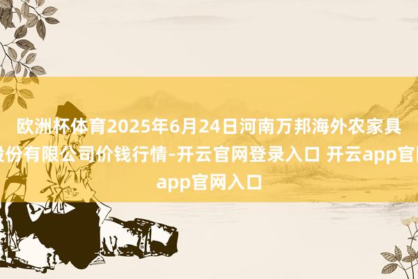 欧洲杯体育2025年6月24日河南万邦海外农家具物流股份有限公司价钱行情-开云官网登录入口 开云app官网入口