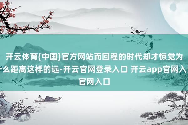 开云体育(中国)官方网站而回程的时代却才惊觉为什么距离这样的远-开云官网登录入口 开云app官网入口