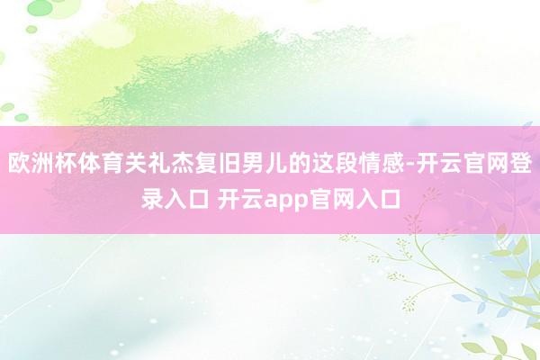 欧洲杯体育关礼杰复旧男儿的这段情感-开云官网登录入口 开云app官网入口