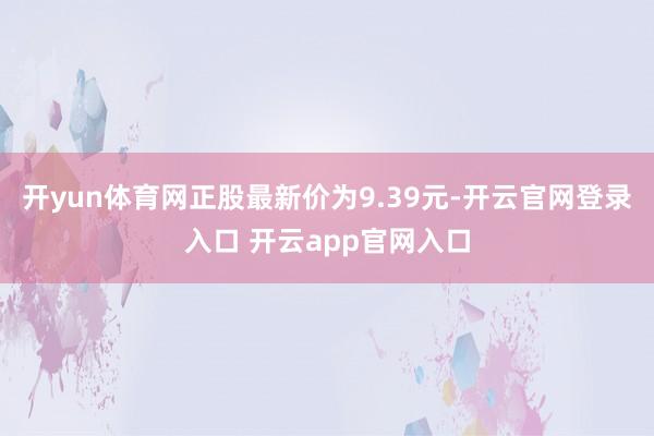 开yun体育网正股最新价为9.39元-开云官网登录入口 开云app官网入口