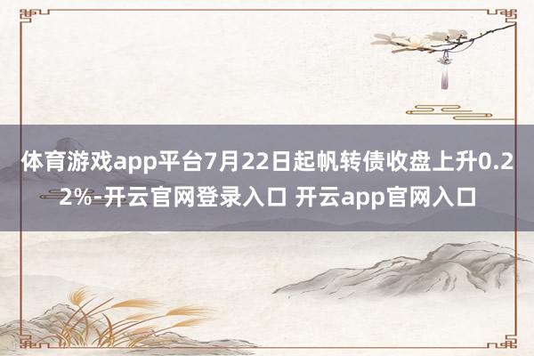体育游戏app平台7月22日起帆转债收盘上升0.22%-开云官网登录入口 开云app官网入口